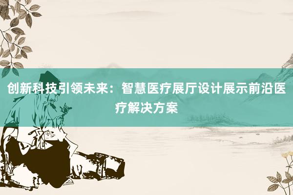 创新科技引领未来：智慧医疗展厅设计展示前沿医疗解决方案