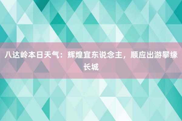 八达岭本日天气：辉煌宜东说念主，顺应出游攀缘长城